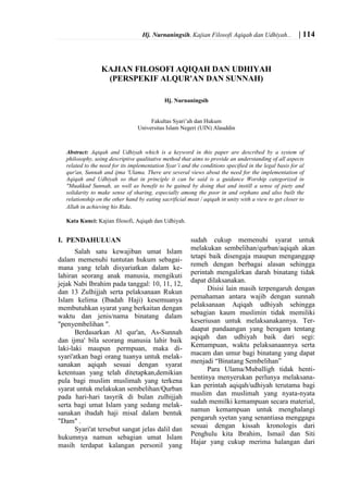 Hj. Nurnaningsih, Kajian Filosofi Aqiqah dan Udhiyah... | 114
KAJIAN FILOSOFI AQIQAH DAN UDHIYAH
(PERSPEKIF ALQUR'AN DAN SUNNAH)
Hj. Nurnaningsih
Fakultas Syari’ah dan Hukum
Universitas Islam Negeri (UIN) Alauddin
Abstract: Aqiqah and Udhiyah which is a keyword in this paper are described by a system of
philosophy, using descriptive qualitative method that aims to provide an understanding of all aspects
related to the need for its implementation Syar’i and the conditions specified in the legal basis for al
qur'an, Sunnah and ijma 'Ulama. There are several views about the need for the implementation of
Aqiqah and Udhiyah so that in principle it can be said is a guidance Worship categorized in
"Muakkad Sunnah, as well as benefit to be gained by doing that and instill a sense of piety and
solidarity to make sense of sharing, especially among the poor in and orphans and also built the
relationship on the other hand by eating sacrificial meat / aqiqah in unity with a view to get closer to
Allah in achieving his Rida.
Kata Kunci: Kajian filosofi, Aqiqah dan Udhiyah.
I. PENDAHULUAN
Salah satu kewajiban umat Islam
dalam memenuhi tuntutan hukum sebagai-
mana yang telah disyariatkan dalam ke-
lahiran seorang anak manusia, mengikuti
jejak Nabi Ibrahim pada tanggal: 10, 11, 12,
dan 13 Zulhijjah serta pelaksanaan Rukun
Islam kelima (Ibadah Haji) kesemuanya
membutuhkan syarat yang berkaitan dengan
waktu dan jenis/nama binatang dalam
"penyembelihan ".
Berdasarkan Al qur'an, As-Sunnah
dan ijma' bila seorang manusia lahir baik
laki-laki maupun permpuan, maka di-
syari'atkan bagi orang tuanya untuk melak-
sanakan aqiqah sesuai dengan syarat
ketentuan yang telah ditetapkan,demikian
pula bagi muslim muslimah yang terkena
syarat untuk melakukan sembelihan/Qurban
pada hari-hari tasyrik di bulan zulhijjah
serta bagi umat Islam yang sedang melak-
sanakan ibadah haji misal dalam bentuk
"Dam" .
Syari'at tersebut sangat jelas dalil dan
hukumnya namun sebagian umat Islam
masih terdapat kalangan personil yang
sudah cukup memenuhi syarat untuk
melakukan sembelihan/qurban/aqiqah akan
tetapi baik disengaja maupun menganggap
remeh dengan berbagai alasan sehingga
perintah mengalirkan darah binatang tidak
dapat dilaksanakan.
Disisi lain masih terpengaruh dengan
pemahaman antara wajib dengan sunnah
pelaksanaan Aqiqah udhiyah sehingga
sebagian kaum muslimin tidak memiliki
keseriusan untuk melaksanakannya. Ter-
daapat pandaangan yang beragam tentang
aqiqah dan udhiyah baik dari segi:
Kemampuan, waktu pelaksanaannya serta
macam dan umur bagi binatang yang dapat
menjadi “Binatang Sembelihan”
Para Ulama/Muballigh tidak henti-
hentinya menyerukan perlunya melaksana-
kan perintah aqiqah/udhiyah terutama bagi
muslim dan muslimah yang nyata-nyata
sudah memilki kemampuan secara material,
namun kemampuan untuk menghalangi
pengaruh syetan yang senantiasa menggagu
sesuai dengan kissah kronologis dari
Penghulu kita Ibrahim, Ismail dan Siti
Hajar yang cukup merima halangan dari
 