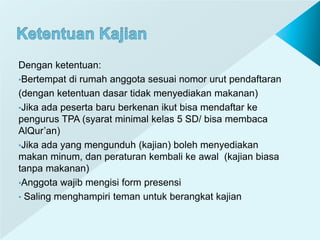 Dengan ketentuan:
•Bertempat di rumah anggota sesuai nomor urut pendaftaran
(dengan ketentuan dasar tidak menyediakan makanan)
•Jika ada peserta baru berkenan ikut bisa mendaftar ke
pengurus TPA (syarat minimal kelas 5 SD/ bisa membaca
AlQur’an)
•Jika ada yang mengunduh (kajian) boleh menyediakan
makan minum, dan peraturan kembali ke awal (kajian biasa
tanpa makanan)
•Anggota wajib mengisi form presensi
• Saling menghampiri teman untuk berangkat kajian
 