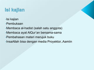 •Isi kajian
•Pembukaan
•Membaca al-hadist (salah satu anggota)
•Membaca ayat AlQur’an bersama-sama
•Pembahasan materi merujuk buku
•InsaAllah bisa dengan media Proyektor..Aamiin
 