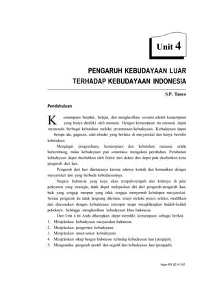 Kajian IPS SD 4-165
K
PENGARUH KEBUDAYAAN LUAR
TERHADAP KEBUDAYAAN INDONESIA
S.P. Taneo
Pendahuluan
emampuan berpikir, belajar, dan menghasilkan sesuatu adalah kemampuan
yang hanya dimiliki oleh manusia. Dengan kemampuan itu manusia dapat
memenuhi berbagai kebutuhan melalui perantaraan kebudayaan. Kebudayaan dapat
berupa ide, gagasan, adat istiadat yang berlaku di masyarakat dan hanya bersifat
kebendaan.
Mengingat pengetahuan, kemampuan dan kebutuhan manusia selalu
berkembang, maka kebudayaan pun senantiasa mengalami perubahan. Perubahan
kebudayaan dapat disebabkan oleh faktor dari dalam dan dapat pula disebabkan kena
pengaruh dari luar.
Pengaruh dari luar diantaranya karena adanya kontak dan komunikasi dengan
masyarakat lain yang berbeda kebudayaannya.
Negara Indonesia yang kaya akan rempah-rempah dan letaknya di jalur
pelayaran yang strategis, tidak dapat melepaskan diri dari pengaruh-pengaruh luar,
baik yang sengaja maupun yang tidak sengaja menyentuh kehidupan masyarakat.
Semua pengaruh itu tidak langsung diterima, tetapi melalui proses seleksi, modifikasi
dan disesuaikan dengan kebudayaan setempat tanpa menghilangkan kaidah-kaidah
pokoknya. Sehingga menghasilkan kebudayaan khas Indonesia.
Dari Unit 4 ini Anda diharapkan dapat memiliki kemampuan sebagai berikut.
1. Menjelaskan kebudayaan masyarakat Indonesia.
2. Menjelaskan pengertian kebudayaan.
3. Menjelaskan unsur-unsur kebudayaan.
4. Menjelaskan sikap bangsa Indonesia terhadap kebudayaan luar (penjajah).
5. Menganalisa pengaruh positif dan negatif dari kebudayaan luar (penjajah).
Unit 4
 