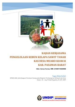 KAJIAN KERJASAMA
PENGELOLAAN KEBUN KELAPA SAWIT TANAH
KAS DESA MUARO KIAWAI
KAB. PASAMAN BARAT
Oleh. Henny Ferniza, NIM. 21040114420088
Tugas Mata Kuliah
MPWK.608_Kelembagaan Penataan Ruang pada Magister Pembangunan Wilayah dan Kota
Doses : Dr. –Ing. Prihadi Nugroho, ST, MT, MPP
UNDIP DIPONEGORO
UNIVERSITAS
Becomes an excellent research university
 