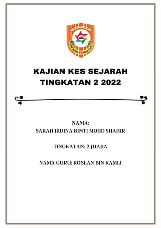 KAJIAN KES SEJARAH
TINGKATAN 2 2022
NAMA:
SARAH IRDINA BINTI MOHD SHAHIR
TINGKATAN: 2 JUARA
NAMA GURU: ROSLAN BIN RAMLI
 