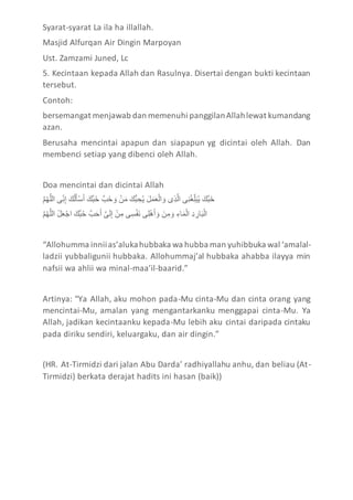 Syarat-syarat La ila ha illallah.
Masjid Alfurqan Air Dingin Marpoyan
Ust. Zamzami Juned, Lc
5. Kecintaan kepada Allah dan Rasulnya. Disertai dengan bukti kecintaan
tersebut.
Contoh:
bersemangat menjawab dan memenuhi panggilanAllahlewat kumandang
azan.
Berusaha mencintai apapun dan siapapun yg dicintai oleh Allah. Dan
membenci setiap yang dibenci oleh Allah.
Doa mencintai dan dicintai Allah
‫ا‬‫ل‬‫ل‬َّ‫ه‬‫ل‬‫م‬ َّ ‫إ‬ِ‫ن‬ ِ‫ى‬ ‫ا‬َ‫س‬َّ َ‫ل‬ُ‫ك‬ََ ‫ا‬َ‫لس‬‫ك‬ََّ ‫حلا‬ََّ ََّ ‫ا‬ُ‫ن‬َْ ‫ا‬َ‫ِس‬‫ك‬ َََِّ ‫ا‬َ‫ا‬َََُْ َّ ََّ ‫ا‬َِّ‫ل‬ َّ ‫إ‬ِ َّ‫ل‬ِ‫ن‬‫م‬َ‫ك‬ََّ ‫ا‬َ‫لس‬‫ك‬ََّ
‫ا‬‫ل‬‫ل‬َّ‫ه‬‫ل‬‫م‬ َّ ‫ا‬ُ‫ا‬ََُ َّ ‫ا‬َ‫لس‬‫ك‬ََّ ‫حلا‬ََََ ‫ا‬‫ل‬‫إ‬َ ِ‫ى‬ ‫ا‬ُ‫ن‬ ِْ ‫إ‬ِ‫ك‬ُ‫س‬َ ‫إ‬ِ‫م‬ُ‫ه‬ََ ََّ ‫ا‬َ‫ن‬ ِْ ََّ ‫ا‬ِْ‫م‬َُْ َّ ‫ا‬ِْ َِ‫م‬َ‫ك‬ُ َّ
“Allohumma inniias’alukahubbaka wa hubba man yuhibbuka wal ‘amalal-
ladzii yubbaligunii hubbaka. Allohummaj’al hubbaka ahabba ilayya min
nafsii wa ahlii wa minal-maa’il-baarid.”
Artinya: “Ya Allah, aku mohon pada-Mu cinta-Mu dan cinta orang yang
mencintai-Mu, amalan yang mengantarkanku menggapai cinta-Mu. Ya
Allah, jadikan kecintaanku kepada-Mu lebih aku cintai daripada cintaku
pada diriku sendiri, keluargaku, dan air dingin.”
(HR. At-Tirmidzi dari jalan Abu Darda’ radhiyallahu anhu, dan beliau (At-
Tirmidzi) berkata derajat hadits ini hasan (baik))
 