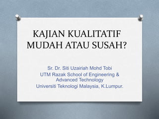 KAJIAN KUALITATIF
MUDAH ATAU SUSAH?
Sr. Dr. Siti Uzairiah Mohd Tobi
UTM Razak School of Engineering &
Advanced Technology
Universiti Teknologi Malaysia, K.Lumpur.
 