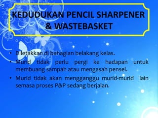 KEDUDUKAN PENCIL SHARPENER
      & WASTEBASKET

• Diletakkan di bahagian belakang kelas.
• Murid tidak perlu pergi ke hadapan untuk
  membuang sampah atau mengasah pensel.
• Murid tidak akan mengganggu murid-murid lain
  semasa proses P&P sedang berjalan.
 