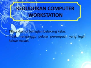 KEDUDUKAN COMPUTER
          WORKSTATION

• Diletakkan di bahagian belakang kelas.
• Tidak menganggu pelajar perempuan yang ingin
  keluar masuk.
 