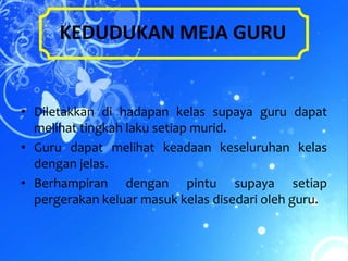 KEDUDUKAN MEJA GURU


• Diletakkan di hadapan kelas supaya guru dapat
  melihat tingkah laku setiap murid.
• Guru dapat melihat keadaan keseluruhan kelas
  dengan jelas.
• Berhampiran dengan pintu supaya setiap
  pergerakan keluar masuk kelas disedari oleh guru.
 