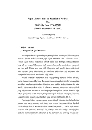 Kajian Literatur dan Teori Sosial dalam Penelitian
Oleh:
Sitti Astika Yusuf (SYA. 155035)
Uswatun Khasanah (SYA. 155041)
Ekonomi Syariah
Sekolah Tinggi Agama Islam Negeri (STAIN) Sorong
1. Kajian Literatur
A. Pengertian Kajian Literatur
Kajian pustaka merupakan bagian penting dalam sebuah penelitian yang kita
lakukan. Kajian pustaka disebut juga kajian literature, atau literature review.
Sebuah kajian pustaka merupakan sebuah uraian atau deskripsi tentang literature
yang relevan dengan bidang atau topik tertentu. Ia memberikan tinjauan mengenai
apa yang telah dibahas atau yang telah dibicarakan oleh peneliti atau penulis, teori
atau hipotesis yang mendukung, permasalahan penelitian yang diajukan atau
ditanyakan, metode dan metodologi yang sesuai.
Kajian literature merupakan alat yang penting sebagai contect review,
karena literature sangat berguna dan sangat membantu dalam member konteks dan
arti dalam penulisan yang sedang dilakukan serta melalui kajian literature ini juga
peneliti dapat menyatakan secara eksplisit dan pembaca mengetahui, mengapa hal
yang inigin diteliti merupakan masalah yang memang harus diteliti, baik dari segi
subjek yang akan diteliti dan lingkungan manapun dari sisi hubungan penelitian
dengan tersebut dengan penelitian lain yang relevan. (Afifuddin, 2012).
Pengertian kajian pustaka secara umum adalah bahasan atau bahan-bahan
bacaan yang terkait dengan suatu topic atau temuan dalam penelitian. Randolf
(2009) mendefinisikan kajian literature atau kajian pustaka, “ As an information
analysis and synthesis, focusing on findings and not simply bibliographic
citations, summarizing the substance of the literature and drawing conclusions
 