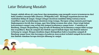 Latar Belakang Masalah 
Sungai, adalah aliran air yang besar dan memanjang yang mengalir secara terusmenerus dari 
hulu (sumber) menuju hilir (muara). (Wikipedia.com) . Berbagai organisme,hewan dan 
tumbuhan hidup di sungai. Sungai sebagai ekosistem makhluk hidup tentunya harus 
terpelihara agar keseimbangan ekosistem tetap terjaga. Harapan setiap manusia pasti ingin 
lingkungannya bersih dan terjaga, agar bisa hidup nyaman dan sehat. Akan tetapi dalam 
kenyataannya sungai yang sering kita jumpai keadaannya sangat kotor . Contohnya di 
Bandung, Sungai cikapundung yang berada di Bandung ini keadaannya sangat tidak terjaga 
dan terpelihara. Banyak sampah dan limbah seperti limbah dapur dan limbah industri 
terbuang ke sungai. Dengan demikian dapat disimpulkan bahwa kuantitas sampah di 
Bandung sangat besar dan kurangnya kesadaran masyarakat terbukti sampah berserakan 
dan limbah rumahan berupa deterjen dibuang ke sungai. 
 