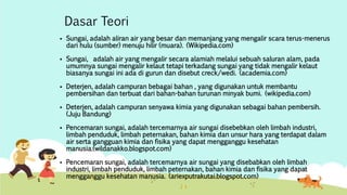 Dasar Teori 
 Sungai, adalah aliran air yang besar dan memanjang yang mengalir scara terus-menerus 
dari hulu (sumber) menuju hilir (muara). (Wikipedia.com) 
 Sungai, adalah air yang mengalir secara alamiah melalui sebuah saluran alam, pada 
umumnya sungai mengalir kelaut tetapi terkadang sungai yang tidak mengalir kelaut 
biasanya sungai ini ada di gurun dan disebut creck/wedi. (academia.com) 
 Deterjen, adalah campuran bebagai bahan , yang digunakan untuk membantu 
pembersihan dan terbuat dari bahan-bahan turunan minyak bumi. (wikipedia.com) 
 Deterjen, adalah campuran senyawa kimia yang digunakan sebagai bahan pembersih. 
(Juju Bandung) 
 Pencemaran sungai, adalah tercemarnya air sungai disebebkan oleh limbah industri, 
limbah penduduk, limbah peternakan, bahan kimia dan unsur hara yang terdapat dalam 
air serta gangguan kimia dan fisika yang dapat mengganggu kesehatan 
manusia.(wildanakko.blogspot.com) 
 Pencemaran sungai, adalah tercemarnya air sungai yang disebabkan oleh limbah 
industri, limbah penduduk, limbah peternakan, bahan kimia dan fisika yang dapat 
mengganggu kesehatan manusia. (ariexputrakutai.blogspot.com) 
 
