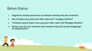 Bahan Diskusi 
1. Bagaimana dampak pencemaran air deterjen terhadap ikan dan tumbuhan? 
2. Ikan di toples mana yang akan lebih cepat mati ? mengapa demikian? 
3. Tumbuhan yang di toples mana yang akan lebih cepat mati? Mengapa demikian? 
4. Berapa lama ikan dan tumbuhan akan bertahan hidup jika berada dilingkungan 
air yang tercemar? 
 