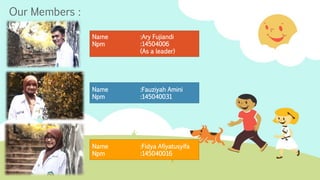 Our Members : 
Name :Ary Fujiandi 
Npm :14504006 
(As a leader) 
Name :Fauziyah Amini 
Npm :145040031 
Name :Fidya Afiyatusyifa 
Npm :145040016 
 