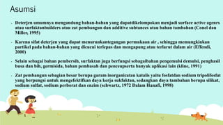 Asumsi 
- Deterjen umumnya mengandung bahan-bahan yang dapatdikelompokan menjadi surface active agenrs 
atau surfaktanbuilders atau zat pembangun dan additive subtances atau bahan tambahan (Conel dan 
Miller, 1995) 
- Karena sifat deterjen yang dapat menurunkantegangan permukaan air , sehingga memungkinkan 
partikel pada bahan-bahan yang dicucui terlepas dan mengapung atau terlarut dalam air (Effendi, 
2000) 
- Selain sebagai bahan pembersih, surfaktan juga berfungsi sebagaibahan pengemulsi demulsi, penghasil 
busa dan bih, germisida, bahan pembasah dan penceupserta banyak aplikasi lain (kline, 1991) 
- Zat pembangun sebagian besar berupa garam inorganicatau katalis yaitu fosfatdan sodium tripolifosfat 
yang berpungsi untuk mengefektifkan daya kerja sukfaktan, sedangkan daya tambahan berupa silikat, 
sodium sulfat, sodium perborat dan enzim (schwartz, 1972 Dalam Hanafi, 1998) 
 