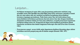 Lanjutan… 
- Surfaktan mempunyai suatu sifat yang bergantung padasuatu molekul yang 
memiliki suatu sifat lipofilik dan hidrofilik pada batas antarpase (misalnya lemak 
dan air atau udara dan air) molekul surfaktan bergabung menyebabkan 
turunnya tegangan permukaan. Pada batas antar fase ini, keberadaan busa 
menyebabkan terbetuknya perluasan daerah antara fase dan dengan demikian 
akumulasi surfaktan dalam air busa dan akibatnya, terjadi penurunan kepekatan 
surfaktan dalam masa air. Pengaruh ini dapat menyebabkan perbedaan dalam 
kepekatan surfaktan dan dalam tingkatan beberapa ribu kali (Prat dan Girauud, 
1961) 
- Pencemaran sungai secara lebih anjut dapatmenyebabkan blooming algae akibat 
kelebihan nutrient pospatyang ada di dalam sungai (Round 1981: 307) 
 