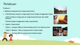 Perlakuan 
Perlakuan 1 
1. Melakukan pengamata nke sungai yang tercemar 
2. Ambil beberapa sample air sungai yag tercemar dengan menggunakan toples, 
ambil 2 sample air sungai yaitu air sungai banyak tercemar dan sedikit 
tercemar. 
Pisahkan dengan menggunakan toples yang berbeda. 
3. Siapkan 3 toples bekas 
- Toples 1 : masukan 100ml air bersih kedalam botol 1 (air tidak tercemar) 
- Toples 2 : Masukan 30ml air yang tercemar ke dalam toples. 
- Toples 3 : Masukan 30ml air yang tercemar kedalam toples. 
 