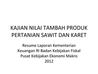 KAJIAN NILAI TAMBAH PRODUK
PERTANIAN SAWIT DAN KARET
Resume Laporan Kementerian
Keuangan RI Badan Kebijakan Fiskal
Pusat Kebijakan Ekonomi Makro
2012
 