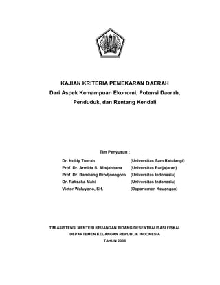 KAJIAN KRITERIA PEMEKARAN DAERAH
Dari Aspek Kemampuan Ekonomi, Potensi Daerah,
Penduduk, dan Rentang Kendali

Tim Penyusun :
Dr. Noldy Tuerah

(Universitas Sam Ratulangi)

Prof. Dr. Armida S. Alisjahbana

(Universitas Padjajaran)

Prof. Dr. Bambang Brodjonegoro

(Universitas Indonesia)

Dr. Raksaka Mahi

(Universitas Indonesia)

Victor Waluyono, SH.

(Departemen Keuangan)

TIM ASISTENSI MENTERI KEUANGAN BIDANG DESENTRALISASI FISKAL
DEPARTEMEN KEUANGAN REPUBLIK INDONESIA
TAHUN 2006

 