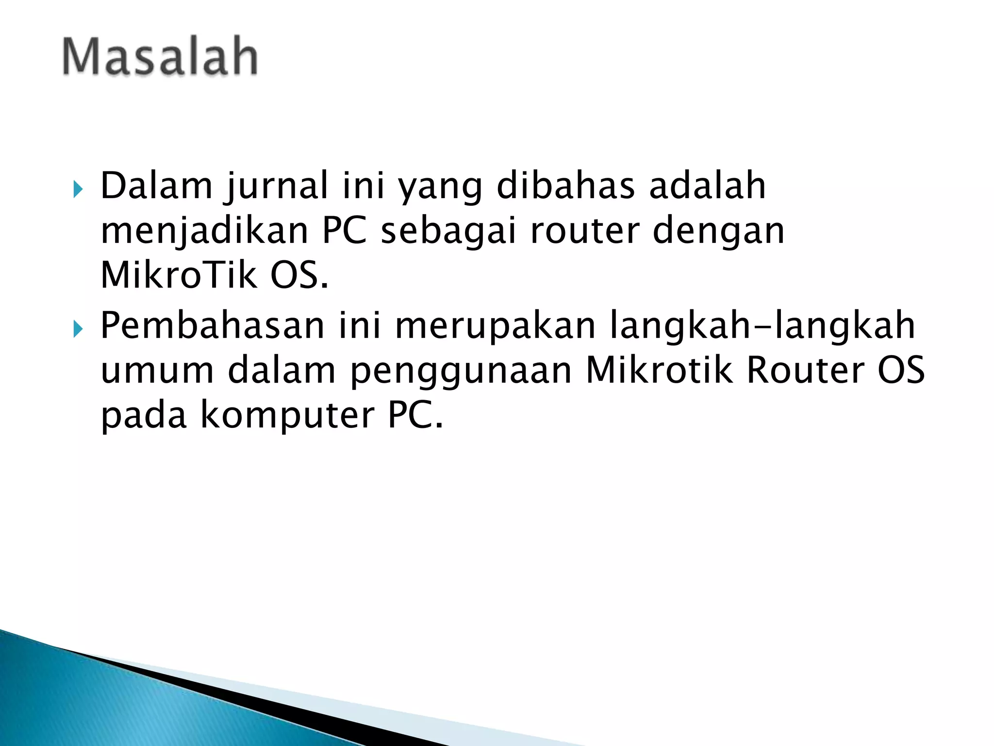    Dalam jurnal ini yang dibahas adalah
    menjadikan PC sebagai router dengan
    MikroTik OS.
   Pembahasan ini merupakan langkah-langkah
    umum dalam penggunaan Mikrotik Router OS
    pada komputer PC.
 