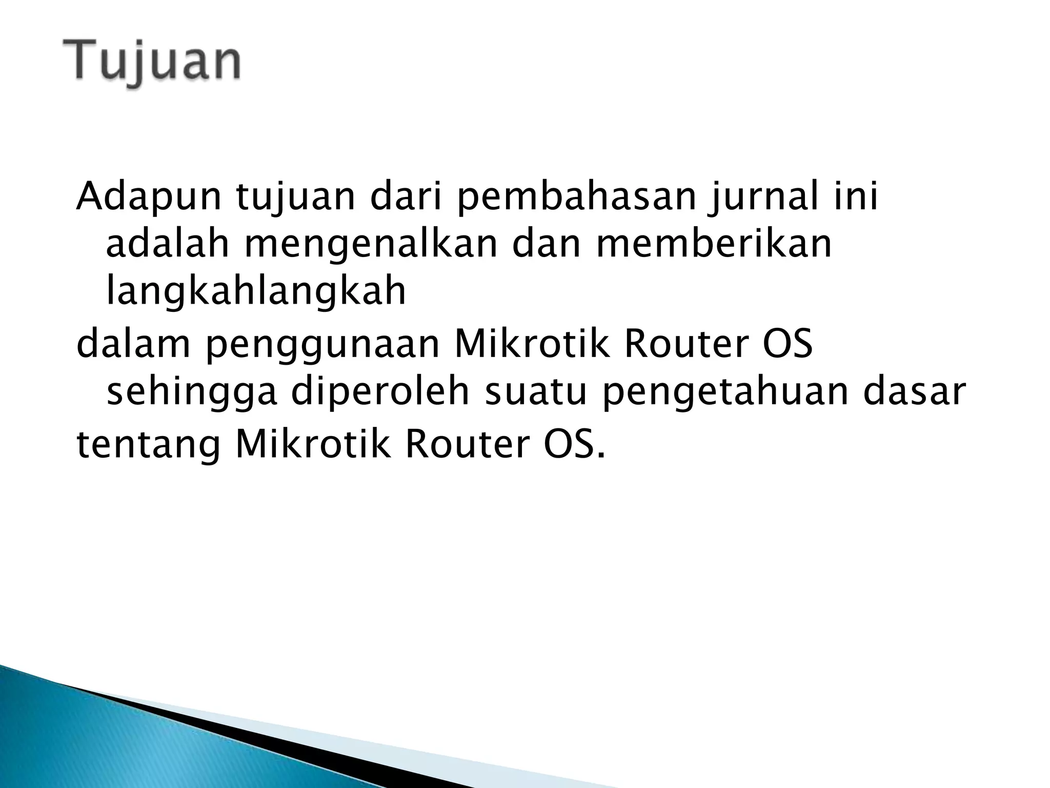 Adapun tujuan dari pembahasan jurnal ini
  adalah mengenalkan dan memberikan
  langkahlangkah
dalam penggunaan Mikrotik Router OS
  sehingga diperoleh suatu pengetahuan dasar
tentang Mikrotik Router OS.
 