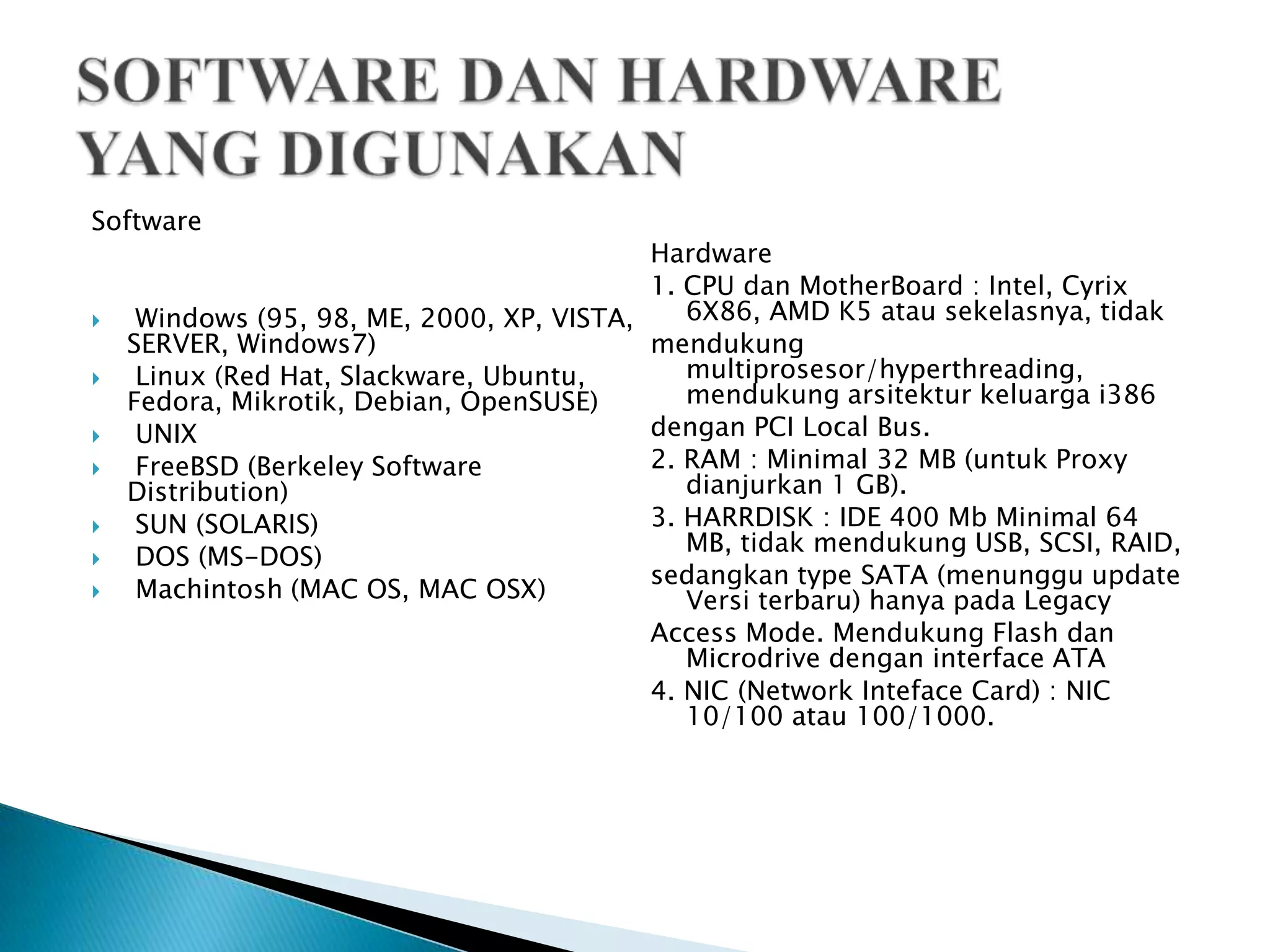 Software
                                           Hardware
                                           1. CPU dan MotherBoard : Intel, Cyrix
    Windows (95, 98, ME, 2000, XP, VISTA,    6X86, AMD K5 atau sekelasnya, tidak
    SERVER, Windows7)                      mendukung
    Linux (Red Hat, Slackware, Ubuntu,       multiprosesor/hyperthreading,
    Fedora, Mikrotik, Debian, OpenSUSE)       mendukung arsitektur keluarga i386
    UNIX                                  dengan PCI Local Bus.
    FreeBSD (Berkeley Software            2. RAM : Minimal 32 MB (untuk Proxy
    Distribution)                             dianjurkan 1 GB).
    SUN (SOLARIS)                         3. HARRDISK : IDE 400 Mb Minimal 64
                                              MB, tidak mendukung USB, SCSI, RAID,
    DOS (MS-DOS)
                                           sedangkan type SATA (menunggu update
    Machintosh (MAC OS, MAC OSX)             Versi terbaru) hanya pada Legacy
                                           Access Mode. Mendukung Flash dan
                                              Microdrive dengan interface ATA
                                           4. NIC (Network Inteface Card) : NIC
                                              10/100 atau 100/1000.
 
