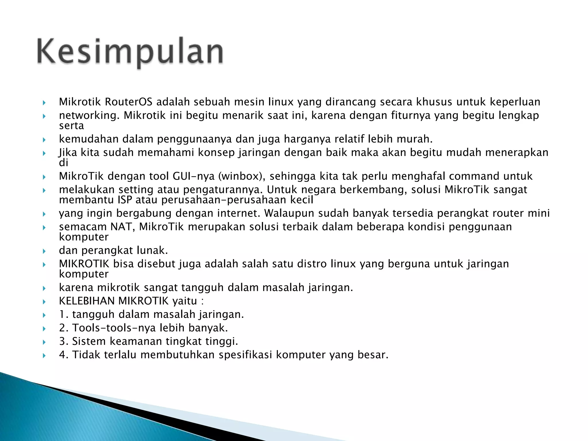    Mikrotik RouterOS adalah sebuah mesin linux yang dirancang secara khusus untuk keperluan
   networking. Mikrotik ini begitu menarik saat ini, karena dengan fiturnya yang begitu lengkap
    serta
   kemudahan dalam penggunaanya dan juga harganya relatif lebih murah.
   Jika kita sudah memahami konsep jaringan dengan baik maka akan begitu mudah menerapkan
    di
   MikroTik dengan tool GUI-nya (winbox), sehingga kita tak perlu menghafal command untuk
   melakukan setting atau pengaturannya. Untuk negara berkembang, solusi MikroTik sangat
    membantu ISP atau perusahaan-perusahaan kecil
   yang ingin bergabung dengan internet. Walaupun sudah banyak tersedia perangkat router mini
   semacam NAT, MikroTik merupakan solusi terbaik dalam beberapa kondisi penggunaan
    komputer
   dan perangkat lunak.
   MIKROTIK bisa disebut juga adalah salah satu distro linux yang berguna untuk jaringan
    komputer
   karena mikrotik sangat tangguh dalam masalah jaringan.
   KELEBIHAN MIKROTIK yaitu :
   1. tangguh dalam masalah jaringan.
   2. Tools-tools-nya lebih banyak.
   3. Sistem keamanan tingkat tinggi.
   4. Tidak terlalu membutuhkan spesifikasi komputer yang besar.
 