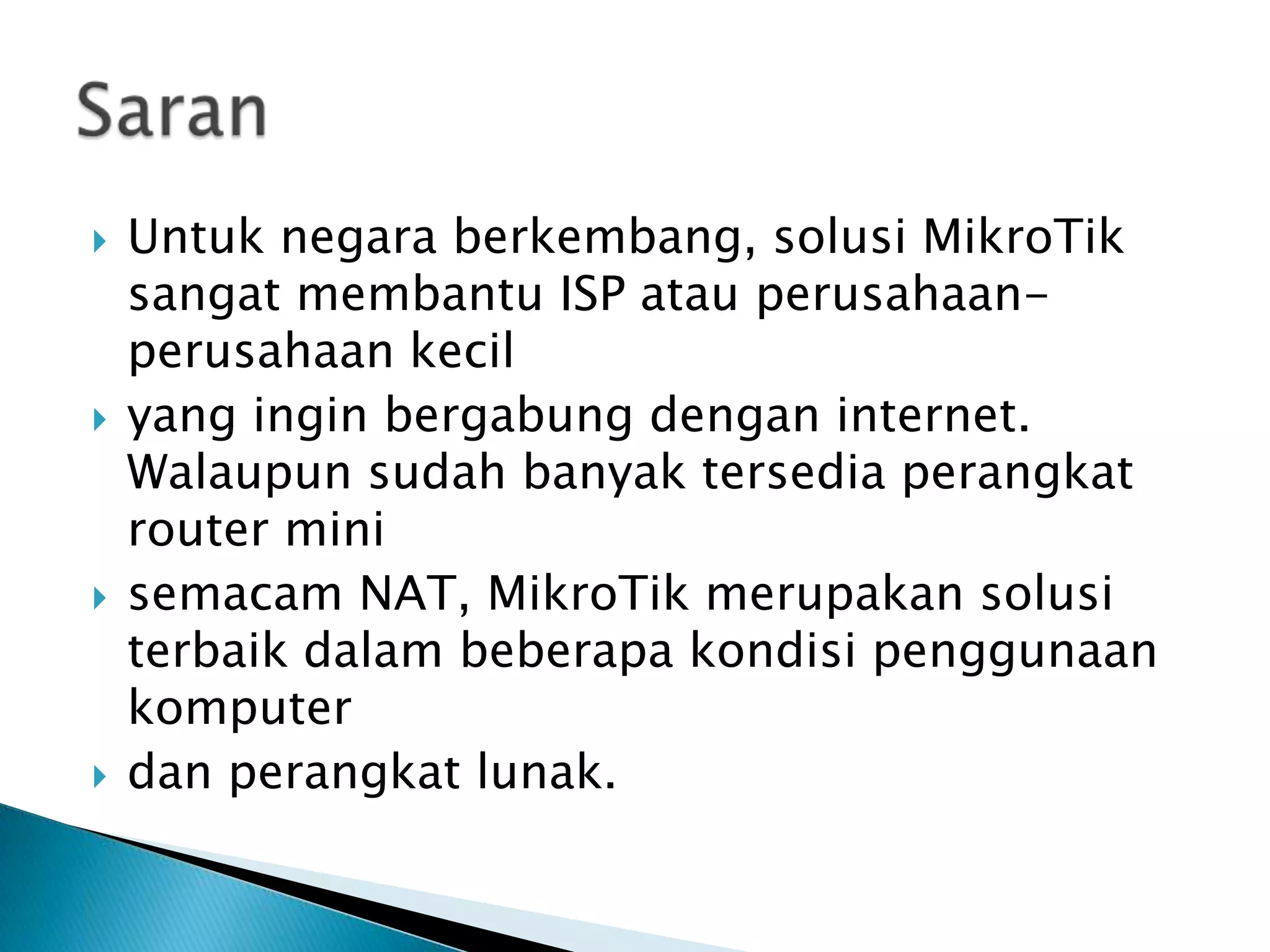    Untuk negara berkembang, solusi MikroTik
    sangat membantu ISP atau perusahaan-
    perusahaan kecil
   yang ingin bergabung dengan internet.
    Walaupun sudah banyak tersedia perangkat
    router mini
   semacam NAT, MikroTik merupakan solusi
    terbaik dalam beberapa kondisi penggunaan
    komputer
   dan perangkat lunak.
 