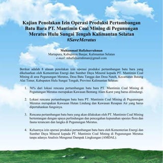 Muhammad Hafizhurrahman (mhafizhurrahman@gmail.com)
Kajian Penolakan Izin Operasi Produksi Pertambangan
Batu Bara PT. Mantimin Coal Mining di Pegunungan
Meratus Hulu Sungai Tengah Kalimantan Selatan
#SaveMeratus
Muhammad Hafizhurrahman
Martapura, Kabupaten Banjar, Kalimantan Selatan
e-mail: mhafizhurrahman@gmail.com
Berikut adalah 8 alasan penolakan izin operasi produksi pertambangan batu bara yang
dikeluarkan oleh Kementrian Energi dan Sumber Daya Mineral kepada PT. Mantimin Coal
Mining di area Pegunungan Meratus, Desa Batu Tangga dan Desa Nateh, Kecamatan Batang
Alai Timur, Kabupaten Hulu Sungai Tengah, Provinsi Kalimantan Selatan:
1. 56% dari lokasi rencana pertambangan batu bara PT. Mantimin Coal Mining di
Pegunungan Meratus merupakan Kawasan Bentang Alam Karst yang harus dilindungi.
2. Lokasi rencana pertambangan batu bara PT. Mantimin Coal Mining di Pegunungan
Meratus merupakan Kawasan Hutan Lindung dan Kawasan Resapan Air yang harus
dipertahankan fungsinya.
3. Rencana pertambangan batu bara yang akan dilakukan oleh PT. Mantimin Coal Mining
bertentangan dengan upaya perlindungan dan pencegahan kepunahan spesies flora dan
fauna terancam dan langka di Pegunungan Meratus.
4. Keluarnya izin operasi produksi pertambangan batu bara oleh Kementerian Energi dan
Sumber Daya Mineral kepada PT. Mantimin Coal Mining di Pegunungan Meratus
tanpa adanya Analisis Mengenai Dampak Lingkungan (AMDAL).
 