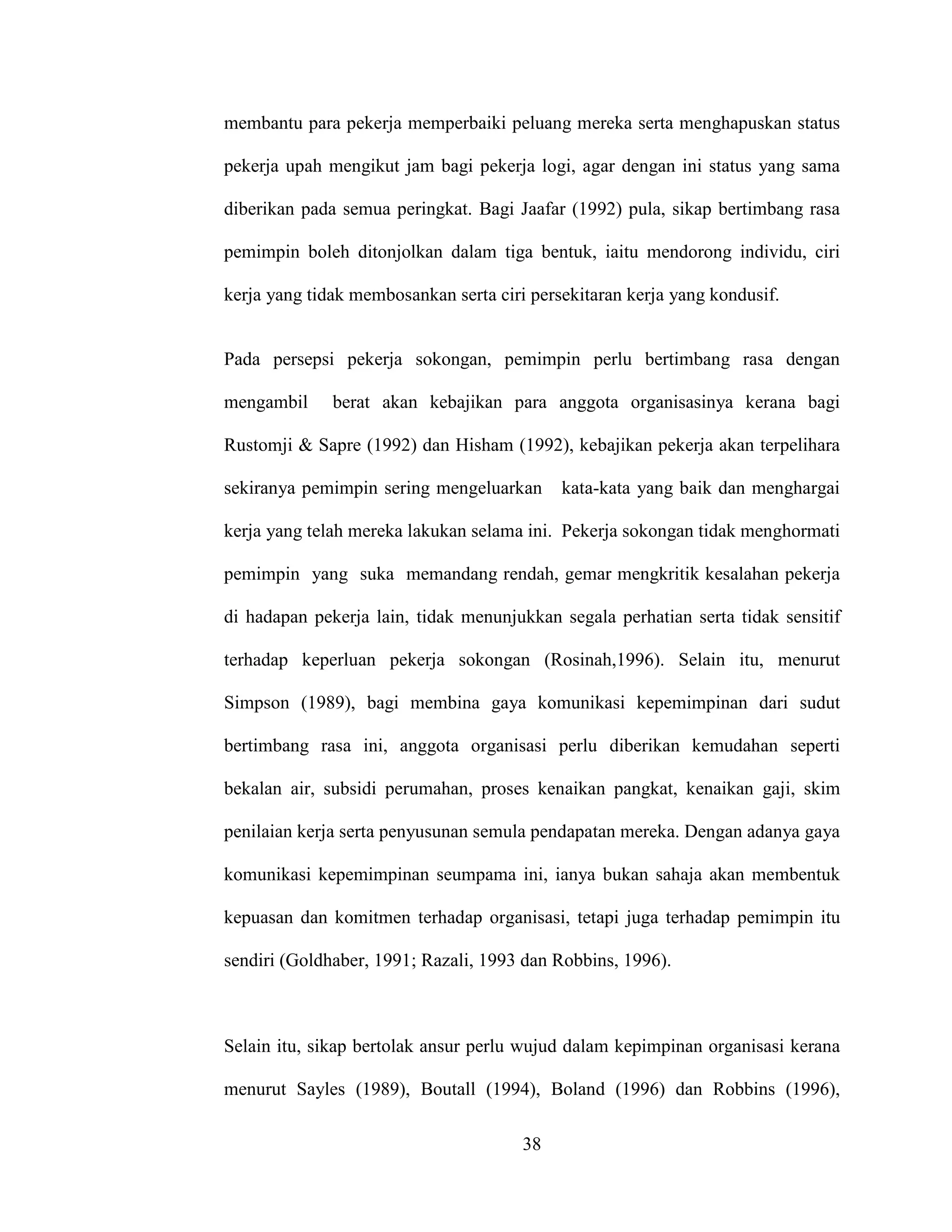 membantu para pekerja memperbaiki peluang mereka serta menghapuskan status 
pekerja upah mengikut jam bagi pekerja logi, agar dengan ini status yang sama 
diberikan pada semua peringkat. Bagi Jaafar (1992) pula, sikap bertimbang rasa 
pemimpin boleh ditonjolkan dalam tiga bentuk, iaitu mendorong individu, ciri 
kerja yang tidak membosankan serta ciri persekitaran kerja yang kondusif. 
Pada persepsi pekerja sokongan, pemimpin perlu bertimbang rasa dengan 
mengambil berat akan kebajikan para anggota organisasinya kerana bagi 
Rustomji & Sapre (1992) dan Hisham (1992), kebajikan pekerja akan terpelihara 
sekiranya pemimpin sering mengeluarkan kata-kata yang baik dan menghargai 
kerja yang telah mereka lakukan selama ini. Pekerja sokongan tidak menghormati 
pemimpin yang suka memandang rendah, gemar mengkritik kesalahan pekerja 
di hadapan pekerja lain, tidak menunjukkan segala perhatian serta tidak sensitif 
terhadap keperluan pekerja sokongan (Rosinah,1996). Selain itu, menurut 
Simpson (1989), bagi membina gaya komunikasi kepemimpinan dari sudut 
bertimbang rasa ini, anggota organisasi perlu diberikan kemudahan seperti 
bekalan air, subsidi perumahan, proses kenaikan pangkat, kenaikan gaji, skim 
penilaian kerja serta penyusunan semula pendapatan mereka. Dengan adanya gaya 
komunikasi kepemimpinan seumpama ini, ianya bukan sahaja akan membentuk 
kepuasan dan komitmen terhadap organisasi, tetapi juga terhadap pemimpin itu 
sendiri (Goldhaber, 1991; Razali, 1993 dan Robbins, 1996). 
Selain itu, sikap bertolak ansur perlu wujud dalam kepimpinan organisasi kerana 
menurut Sayles (1989), Boutall (1994), Boland (1996) dan Robbins (1996), 
38 
 