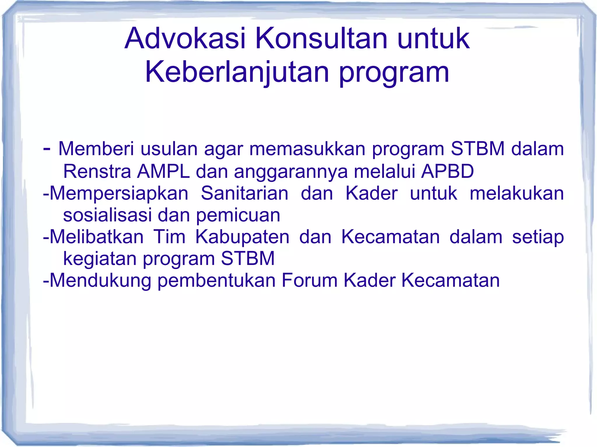 Advokasi Konsultan untuk
Keberlanjutan program
- Memberi usulan agar memasukkan program STBM dalam
Renstra AMPL dan anggarannya melalui APBD
-Mempersiapkan Sanitarian dan Kader untuk melakukan
sosialisasi dan pemicuan
-Melibatkan Tim Kabupaten dan Kecamatan dalam setiap
kegiatan program STBM
-Mendukung pembentukan Forum Kader Kecamatan

 