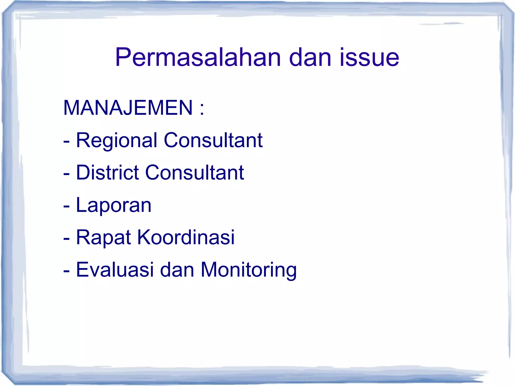 Permasalahan dan issue
MANAJEMEN :
- Regional Consultant
- District Consultant
- Laporan
- Rapat Koordinasi
- Evaluasi dan Monitoring

 