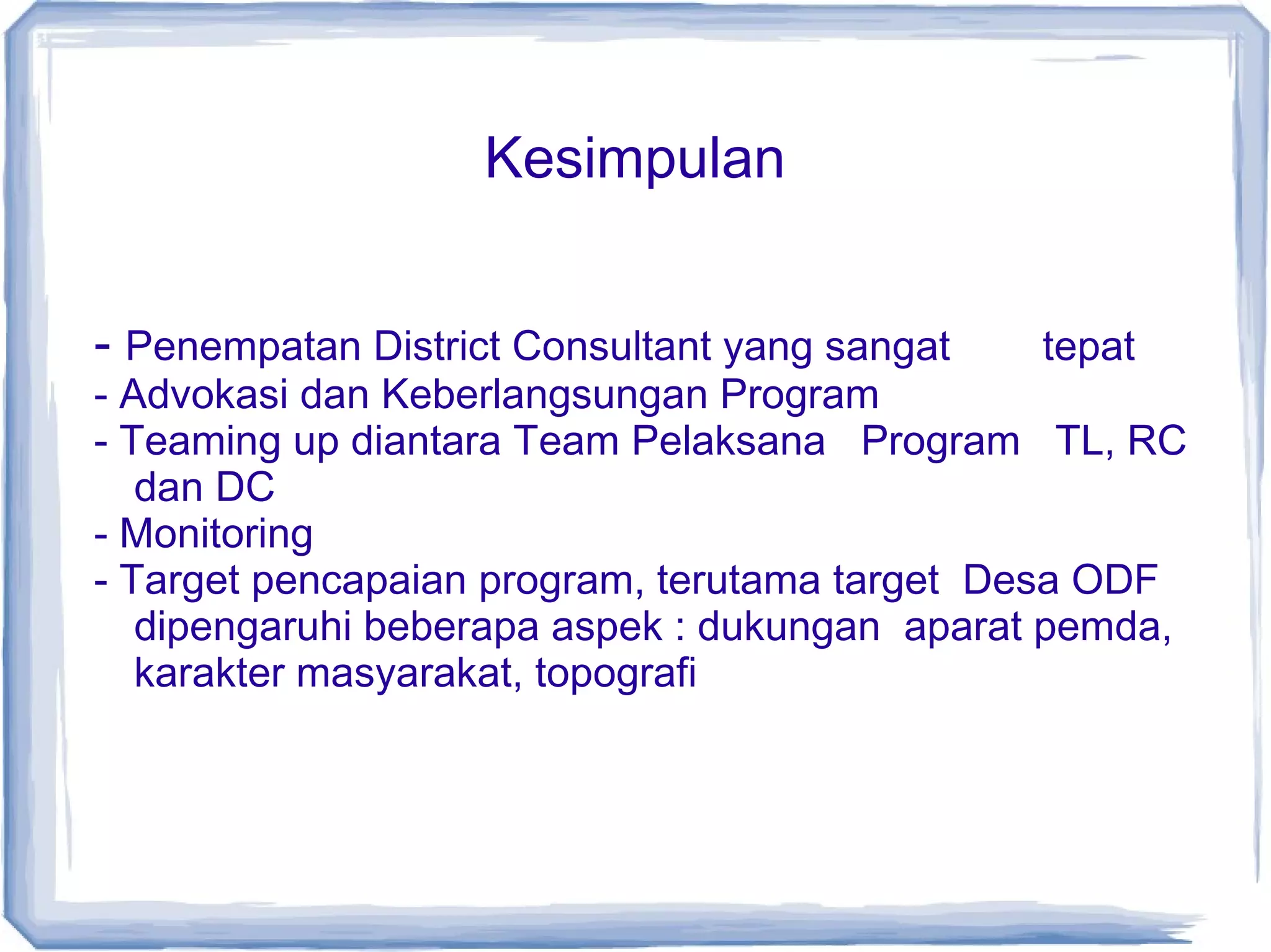 Kesimpulan
- Penempatan District Consultant yang sangat

tepat

- Advokasi dan Keberlangsungan Program
- Teaming up diantara Team Pelaksana Program TL, RC
dan DC
- Monitoring
- Target pencapaian program, terutama target Desa ODF
dipengaruhi beberapa aspek : dukungan aparat pemda,
karakter masyarakat, topografi

 