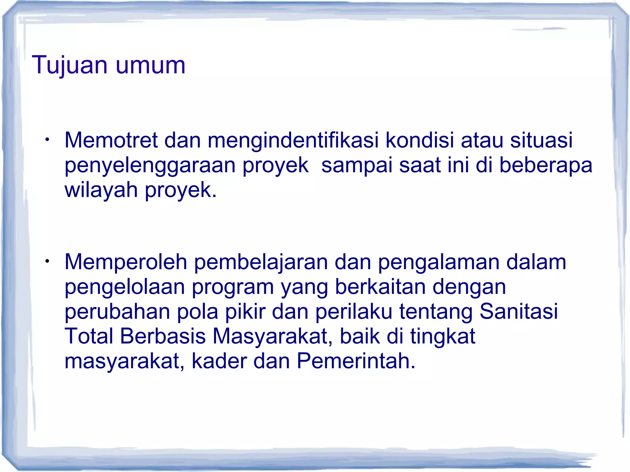 Tujuan umum
•

•

Memotret dan mengindentifikasi kondisi atau situasi
penyelenggaraan proyek sampai saat ini di beberapa
wilayah proyek.
Memperoleh pembelajaran dan pengalaman dalam
pengelolaan program yang berkaitan dengan
perubahan pola pikir dan perilaku tentang Sanitasi
Total Berbasis Masyarakat, baik di tingkat
masyarakat, kader dan Pemerintah.

 