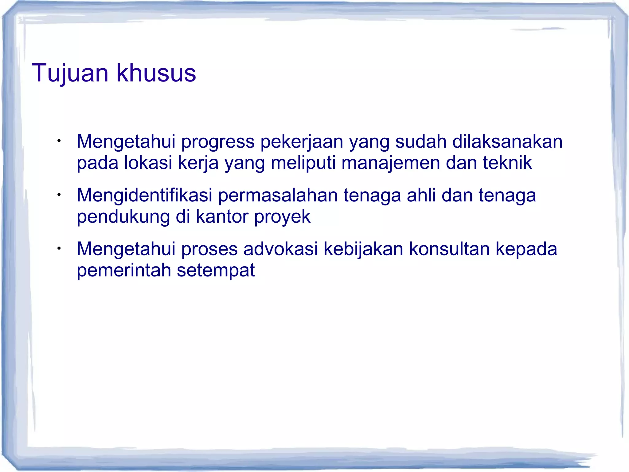 Tujuan khusus
•

•

•

Mengetahui progress pekerjaan yang sudah dilaksanakan
pada lokasi kerja yang meliputi manajemen dan teknik
Mengidentifikasi permasalahan tenaga ahli dan tenaga
pendukung di kantor proyek
Mengetahui proses advokasi kebijakan konsultan kepada
pemerintah setempat

 