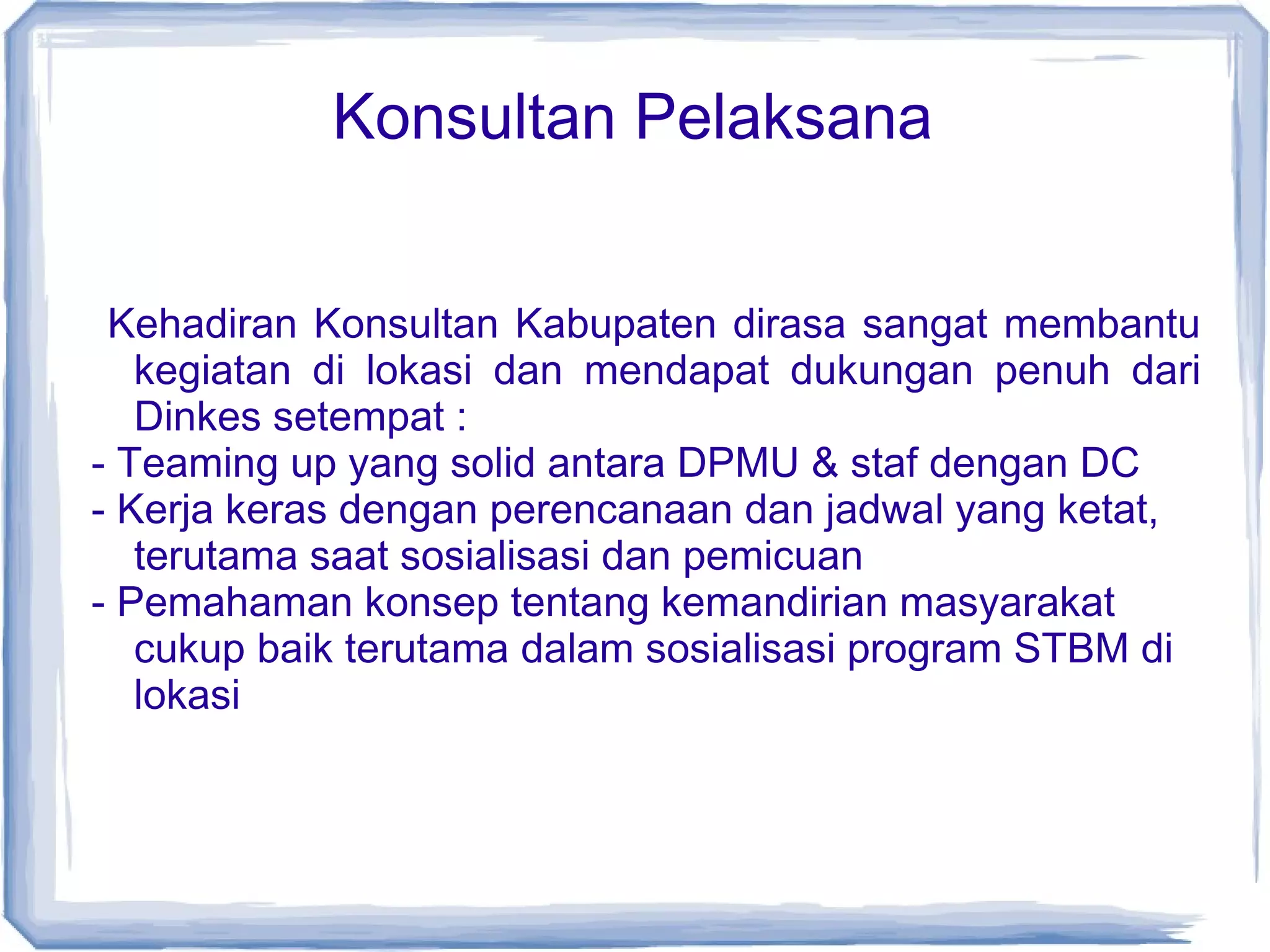 Konsultan Pelaksana
Kehadiran Konsultan Kabupaten dirasa sangat membantu
kegiatan di lokasi dan mendapat dukungan penuh dari
Dinkes setempat :
- Teaming up yang solid antara DPMU & staf dengan DC
- Kerja keras dengan perencanaan dan jadwal yang ketat,
terutama saat sosialisasi dan pemicuan
- Pemahaman konsep tentang kemandirian masyarakat
cukup baik terutama dalam sosialisasi program STBM di
lokasi

 