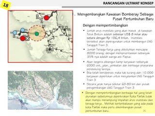 1. Mengembangkan Kawasan Bomberay Sebagai
Pusat Pertumbuhan Baru
• Jumlah arus investasi yang akan masuk di kawasan
Teluk Bintuni adalah sebesar US$ 8 miliar atau
setara dengan Rp 106,4 triliun. Investasi
tersebut akan dipergunakan untuk membangun LNG
Tangguh Train 3.
Dengan mempertimbangkan
• Jumlah Tenaga Kerja yang dibutuhkan mencapai
8000 orang, dengan memprioritaskan sebanyak
35% nya adalah warga asli Papua.
• Akan segera dibangun kamp karyawan sebanyak
6000 unit, jalan, jembatan dan berbagai prasarana
pendukung lainnya.
• Bila telah beroperasi maka tak kurang dari 10.000
karyawan diperlukan untuk menjalankan LNG Tangguh
Train 3
• Secara jarak hanya sekitar 60-80 km dari pusat
pengembangan LNG Tangguh Train 3
• Dengan mempertimbangkan berbagai hal yang telah
diuraikan sebelumnya diperkirakan Kota Fakfak tidak
akan mampu menampung limpahan arus investasi dan
tenaga kerja.. Melihat kerterbatasan yang ada pada
kota Fakfak maka perlu dikembangkan pusat
pertumbuhan baru.
RANCANGAN ULTIMAT KONSEP
26
 