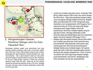 2. Mengembangkan Kawasan
Bomberay Sebagai calon Ibu Kota
Kabupaten Baru
• Jumlah arus investasi yang akan masuk di kawasan Teluk
Bintuni adalah sebesar US$ 8 miliar atau setara dengan
Rp 106,4 triliun. Maka perlu diantisipasi dengan matang
untuk menyiapkan berbagai fasilitas pendukung. Multiplier
effect yang ditimbulkan bila 10.000 tenaga kerja yang
dibutuhkan untuk mengoperasikan LNG Tanggung Train 3
maka tak kurang dari 30 ribu jiwa tenga kerja dengan
keluarganya perlu segera diapkan sarana dan
prasarananya. Sementara multiplier kegiatan yang lain
juga akan tumbuh, sehingga diperkirakan jumlah
penduduk akibat pendatang/migrasi akan terus bertambah
segera memenuhi kawasan LNG tangguh Train 3.
• Kedepan agar tidak terjadi kesulitan mencari lahan akibat
arus investasi yang deras dan jumlah penduduk yang
terus bertambah maka diperlukan perencanaan yang
matang sejak awal. Oleh karenanya pembangunan
berbagai fasilitas yang mendesak segera dan layanan
publik akan lebih mudah bila mengembangkan kawasan
Bomberay dsk sebagai kabupaten baru. Untuk itu perlu di
rencanakan dari awal fungsi-fungsi kawasan sebagai
pusat pemerintahan, permukiman, perdagangan jasa
bisnis pendidikan dan lain-lain yang diperlukan.
PENGEMBANGAN CALON KAB. BOMBERAY 2028
Berdasarkan perkiraan setelah pusat pertumbuhan baru pada
kawasan bomberay terbangun maka pada 5 th kemudian setelah
tahun 2023 atau di tahun 2028 kawasan bomberay akan semakin
berkembang dan dapat dimekarkan menjadi kabupaten baru, yakni
Kab Bomberay. Hal ini dapat dipahami sebab dari total jumlah
penduduk kawasan bomberay selama 5 yang lalu telah melampaui
60 ribu jiwa. Sebab dengan masuknya 2 distrik lagi menambah
penduduk sekitar 5000 jiwa lebih. Jumlah 60 ribu jiwa tersebut
berasal dari pertumbuhan penduduk normal 3,37% per th. sehingga
lima tahun kemudian jumlah penduduk diperkirakan menjadi lebih
dari 60 ribu jiwa lebih 30
 