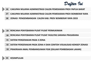 CAKUPAN WILAYAH ADMINISTRASI CALON PEMEKARAN PROV PAPUA BARAT
CAKUPAN WILAYAH ADMINISTRASI CALON PEMEKARAN PROV BOMBERAY RAYA
ZONASI PENGEMBANGAN CALON KAB. PROV BOMBERAY RAYA 2033
RENCANA PENYEBARAN PUSAT PUSAT PERMUKIMAN
RENCANA PENYEBARAN PUSAT PUSAT FASILITAS SARANA PRASARANA
SISTEM PERGERAKAN PADA 3 ZONA
SISTEM PERGERAKAN PADA ZONA 4 DAN CONTOH VISUALISASI KONSEP ZONASI
PRAKIRAAN AWAL PEMBANGUNAN FISIK (DILUAR PEMBEBASAN LAHAN)
KESIMPULAN
26
27
28
29
30
31
32
33
34
 