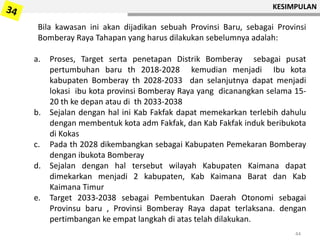 KESIMPULAN
44
Bila kawasan ini akan dijadikan sebuah Provinsi Baru, sebagai Provinsi
Bomberay Raya Tahapan yang harus dilakukan sebelumnya adalah:
a. Proses, Target serta penetapan Distrik Bomberay sebagai pusat
pertumbuhan baru th 2018-2028 kemudian menjadi Ibu kota
kabupaten Bomberay th 2028-2033 dan selanjutnya dapat menjadi
lokasi ibu kota provinsi Bomberay Raya yang dicanangkan selama 15-
20 th ke depan atau di th 2033-2038
b. Sejalan dengan hal ini Kab Fakfak dapat memekarkan terlebih dahulu
dengan membentuk kota adm Fakfak, dan Kab Fakfak induk beribukota
di Kokas
c. Pada th 2028 dikembangkan sebagai Kabupaten Pemekaran Bomberay
dengan ibukota Bomberay
d. Sejalan dengan hal tersebut wilayah Kabupaten Kaimana dapat
dimekarkan menjadi 2 kabupaten, Kab Kaimana Barat dan Kab
Kaimana Timur
e. Target 2033-2038 sebagai Pembentukan Daerah Otonomi sebagai
Provinsu baru , Provinsi Bomberay Raya dapat terlaksana. dengan
pertimbangan ke empat langkah di atas telah dilakukan.
 