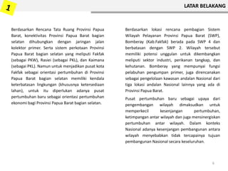 LATAR BELAKANG
Berdasarkan Rencana Tata Ruang Provinsi Papua
Barat, konektivitas Provinsi Papua Barat bagian
selatan dihubungkan dengan jaringan jalan
kolektor primer. Serta sistem perkotaan Provinsi
Papua Barat bagian selatan yang meliputi Fakfak
(sebagai PKW), Rasiei (sebagai PKL), dan Kaimana
(sebagai PKL). Namun untuk menjadikan pusat kota
Fakfak sebagai orientasi pertumbuhan di Provinsi
Papua Barat bagian selatan memiliki kendala
keterbatasan lingkungan (khususnya ketersediaan
lahan), untuk itu diperlukan adanya pusat
pertumbuhan baru sebagai orientasi pertumbuhan
ekonomi bagi Provinsi Papua Barat bagian selatan.
Berdasarkan lokasi rencana pembagian Sistem
Wilayah Pelayanan Provinsi Papua Barat (SWP),
Bomberay (Kab.Fakfak) berada pada SWP 4 dan
berbatasan dengan SWP 2. Wilayah tersebut
memiliki potensi unggulan untuk dikembangkan
meliputi sektor industri, perikanan tangkap, dan
kehutanan. Bomberay yang mempunyai fungsi
pelabuhan pengumpan primer, juga direncanakan
sebagai pengelolaan kawasan andalan Nasional dari
tiga lokasi andalan Nasional lainnya yang ada di
Provinsi Papua Barat.
Pusat pertumbuhan baru sebagai upaya dari
pengembangan wilayah dimaksudkan untuk
memperkecil kesenjangan pertumbuhan,
ketimpangan antar wilayah dan juga mensinergiskan
pertumbuhan antar wilayah. Dalam konteks
Nasional adanya kesenjangan pembangunan antara
wilayah menyebabkan tidak tercapainya tujuan
pembangunan Nasional secara keseluruhan.
6
 