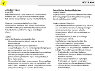 Sasaran
Sasaran dari kegiatan ini sebagai berikut:
- Menganalisis potensi wilayah yang ada disekitar
Bomberay Raya.
- Menganalisis kemungkinan pemekaran
wilayah.Kabupaten Fak Fak melalui pengembangan pusat
pertumbuhan kota baru Bomberay Raya.
- Ultimate Konsep pengambangan wilayah Bomberay Raya.
Untuk dapat menjadi Ibu kota Provinsi baru dari
pemekaran wilayah Provinsi Papua Barat yaitu Papua
Barat Bagian selatan
- Menganalisis kelayakan pengembangan Bomberay Raya
sebagai pusat pertumbuhan baru dan menjadi titik tolak
untuk upaya pemekaran wilayah Kabupaten dan Provinsi
dimasa mendatang dari sisi biaya dan manfaat.
Maksud dan Tujuan
Sesuai KAK
Maksud Penyusunan Kajian Potensi dan Pengembangan
Bomberay Raya Sebagai Provinsi Baru berfokus pada
studi potensi pengembangan pusat pertumbuhan baru.
Tujuan dari Penyusunan Kajian Potensi dan
Pengembangan Bomberay Raya Sebagai Provinsi Baru
adalah Menilai kelayakan Bomberay Raya Sebagai Pusat
Pertumbuhan Baru di Provinsi Papua Barat Bagian
Selatan.
Ruang Lingkup dan Lokasi Pekerjaan
Lingkup Wilayah
Lingkup wilayah kajian meliputi Kawasan Perkotaan
Bomberay yang meliputi Wilayah Bomberay yang
berada pada Kabupaten Fakfak.
Lingkup Kegiatan/ Pekerjaan
- Melakukan telaahan dan kajian terhadap literatur
dan kebijakan/peraturan perundang-undangan
terkait pertumbuhan ekonomi wilayah,
pengembangan wilayah, dan penyelenggaraan
infrastruktur.
- Melakukan identifikasi awal issue strategis
pengembangan wilayah.
- Melakukan survei pengumpulan data dan
informasi secara primer dan sekunder.
- Melakukan analisis dalam rangka penyusunan
Kajian Potensi dan Pengembangan Bomberay Raya
Sebagai Provinsi Baru yang setidaknya meliputi:
• Analisis kondisi sosial kependudukan;
• Analisis posisi dan peran wilayah studi dalam
konstelasi regional;
• Kajian sosial, ekonomi dan lingkungan;
• Analisis potensi, masalah, peluang dan
tantangan pengembangan kawasan/wilayah;
• Ultimate Konsep pengambangan wilayah
Bomberay Raya; 7
LINGKUP KAK
 