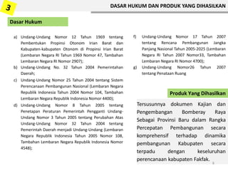a) Undang-Undang Nomor 12 Tahun 1969 tentang
Pembentukan Propinsi Otonom Irian Barat dan
Kabupaten-kabupaten Otonom di Propinsi Irian Barat
(Lembaran Negara RI Tahun 1969 Nomor 47, Tambahan
Lembaran Negara RI Nomor 2907);
b) Undang-Undang No. 32 Tahun 2004 Pemerintahan
Daerah;
c) Undang-Undang Nomor 25 Tahun 2004 tentang Sistem
Perencanaan Pembangunan Nasional (Lembaran Negara
Republik Indonesia Tahun 2004 Nomor 104, Tambahan
Lembaran Negara Republik Indonesia Nomor 4400);
d) Undang-Undang Nomor 8 Tahun 2005 tentang
Penetapan Peraturan Pemerintah Pengganti Undang-
Undang Nomor 3 Tahun 2005 tentang Perubahan Atas
Undang-Undang Nomor 32 Tahun 2004 tentang
Pemerintah Daerah menjadi Undang-Undang (Lembaran
Negara Republik Indonesia Tahun 2005 Nomor 108,
Tambahan Lembaran Negara Republik Indonesia Nomor
4548);
f) Undang-Undang Nomor 17 Tahun 2007
tentang Rencana Pembangunan Jangka
Panjang Nasional Tahun 2005-2025 (Lembaran
Negara RI Tahun 2007 Nomor33, Tambahan
Lembaran Negara RI Nomor 4700);
g) Undang-Undang Nomor26 Tahun 2007
tentang Penataan Ruang
Tersusunnya dokumen Kajian dan
Pengembangan Bomberay Raya
Sebagai Provinsi Baru dalam Rangka
Percepatan Pembangunan secara
komprehensif terhadap dinamika
pembangunan Kabupaten secara
terpadu dengan keseluruhan
perencanaan kabupaten Fakfak.
Produk Yang Dihasilkan
8
DASAR HUKUM DAN PRODUK YANG DIHASILKAN
Dasar Hukum
 