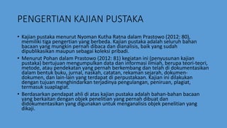 PENGERTIAN KAJIAN PUSTAKA
• Kajian pustaka menurut Nyoman Kutha Ratna dalam Prastowo (2012: 80),
memiliki tiga pengertian yang berbeda. Kajian pustaka adalah seluruh bahan
bacaan yang mungkin pernah dibaca dan dianalisis, baik yang sudah
dipublikasikan maupun sebagai koleksi pribadi.
• Menurut Pohan dalam Prastowo (2012: 81) kegiatan ini (penyusunan kajian
pustaka) bertujuan mengumpulkan data dan informasi ilmiah, berupa teori-teori,
metode, atau pendekatan yang pernah berkembang dan telah di dokumentasikan
dalam bentuk buku, jurnal, naskah, catatan, rekaman sejarah, dokumen-
dokumen, dan lain-lain yang terdapat di perpustakaan. Kajian ini dilakukan
dengan tujuan menghindarkan terjadinya pengulangan, peniruan, plagiat,
termasuk suaplagiat.
• Berdasarkan pendapat ahli di atas kajian pustaka adalah bahan-bahan bacaan
yang berkaitan dengan objek penelitian yang pernah dibuat dan
didokumentasikan yang digunakan untuk menganalisis objek penelitian yang
dikaji.
 