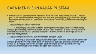 CARA MENYUSUN KAJIAN PUSTAKA
• Menurut cara penyajiannya, menurut Ratna dalam Prastowo (2012: 83) kajian
pustaka dapat dibedakan menjadi dua macam, yaitu (a) penyajian sesuai dengan
tahun penelitian; dan (b) penyajian disesuaikan relevansi, kedekatannya dengan
objek.
1. Sesuai dengan Tahun Penelitian
Cara penyajian kajian pustaka dalam jenis ini disajikan secara kronologis
dengan pertimbangan bahwa aspek kesejarahan memiliki makna tertentu dalam
menentukan objektivitas penelitian seperti dilakukan dalam berbagai analisis
persepsi masyarakat.
2. Sesuai dengan Relevansi dan Kedekatan dengan Objek
Cara kedua dilakukan dengan pertimbangan relevansi kedekatan penelitian
dengan penelitian yang sudah pernah dilakukan. Sebagai penelitian ilmiah cara
kedua ini dianggap lebih baik dengan pertimbangan bahwa penelitian yang
dilakukan memang baru berbeda dengan penelitian lain.
 