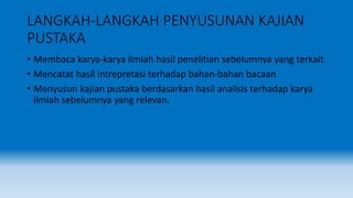 LANGKAH-LANGKAH PENYUSUNAN KAJIAN
PUSTAKA
• Membaca karya-karya ilmiah hasil penelitian sebelumnya yang terkait
• Mencatat hasil intrepretasi terhadap bahan-bahan bacaan
• Menyusun kajian pustaka berdasarkan hasil analisis terhadap karya
ilmiah sebelumnya yang relevan.
 
