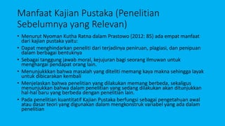 Manfaat Kajian Pustaka (Penelitian
Sebelumnya yang Relevan)
• Menurut Nyoman Kutha Ratna dalam Prastowo (2012: 85) ada empat manfaat
dari kajian pustaka yaitu:
• Dapat menghindarkan peneliti dari terjadinya peniruan, plagiasi, dan penipuan
dalam berbagai bentuknya
• Sebagai tanggung jawab moral, kejujuran bagi seorang ilmuwan untuk
menghargai pendapat orang lain.
• Menunjukkkan bahwa masalah yang diteliti memang kaya makna sehingga layak
untuk dibicarakan kembali
• Menjelaskan bahwa penelitian yang dilakukan memang berbeda, sekaligus
menunjukkan bahwa dalam penelitian yang sedang dilakukan akan ditunjukkan
hal-hal baru yang berbeda dengan penelitian lain.
• Pada penelitian kuantitatif Kajian Pustaka berfungsi sebagai pengetahuan awal
atau dasar teori yang digunakan dalam mengkonstruk variabel yang ada dalam
penelitian
 