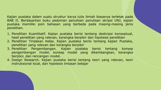 Kajian pustaka dalam suatu struktur karya tulis ilmiah biasanya terletak pada
BAB II. Berdasarkan buku pedoman penulisan penulisan skripsi UNJ, kajian
pustaka memiliki poin bahasan yang berbeda pada masing-masing jenis
penelitian.
1. Penelitian Kuantitatif. Kajian pustaka berisi tentang deskripsi konseptual,
hasil penelitian yang relevan, kerangka berpikir dan hipotesis penelitian
2. Penelitian Tindakan Kelas. Kajian pustaka berisi tentang kajian Pustaka,
penelitian yang relevan dan kerangka berpikir
3. Penelitian Pengembangan. Kajian pustaka berisi tentang konsep
pengembangan model, konsep model yang dikembangkan, kerangka
berpikir, dan rancangan model.
4. Design Research. Kajian pustaka berisi tentang teori yang relevan, teori
instruksional local, dan hipotesis lintasan belajar
 