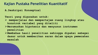 Kajian Pustaka Penelitian Kuantitatif
A.Deskripsi Konseptual
Teori yang digunakan untuk:
 memperjelas dan mempertajam ruang lingkup atau
konstruk variabel yang diteliti
Merumuskan hipotesis dan menyusun instrumen
penelitian
Membahas hasil penelitian sehingga dipakai sebagai
dasar untuk memberikan saran dalam upaya pemecahan
masalah
 