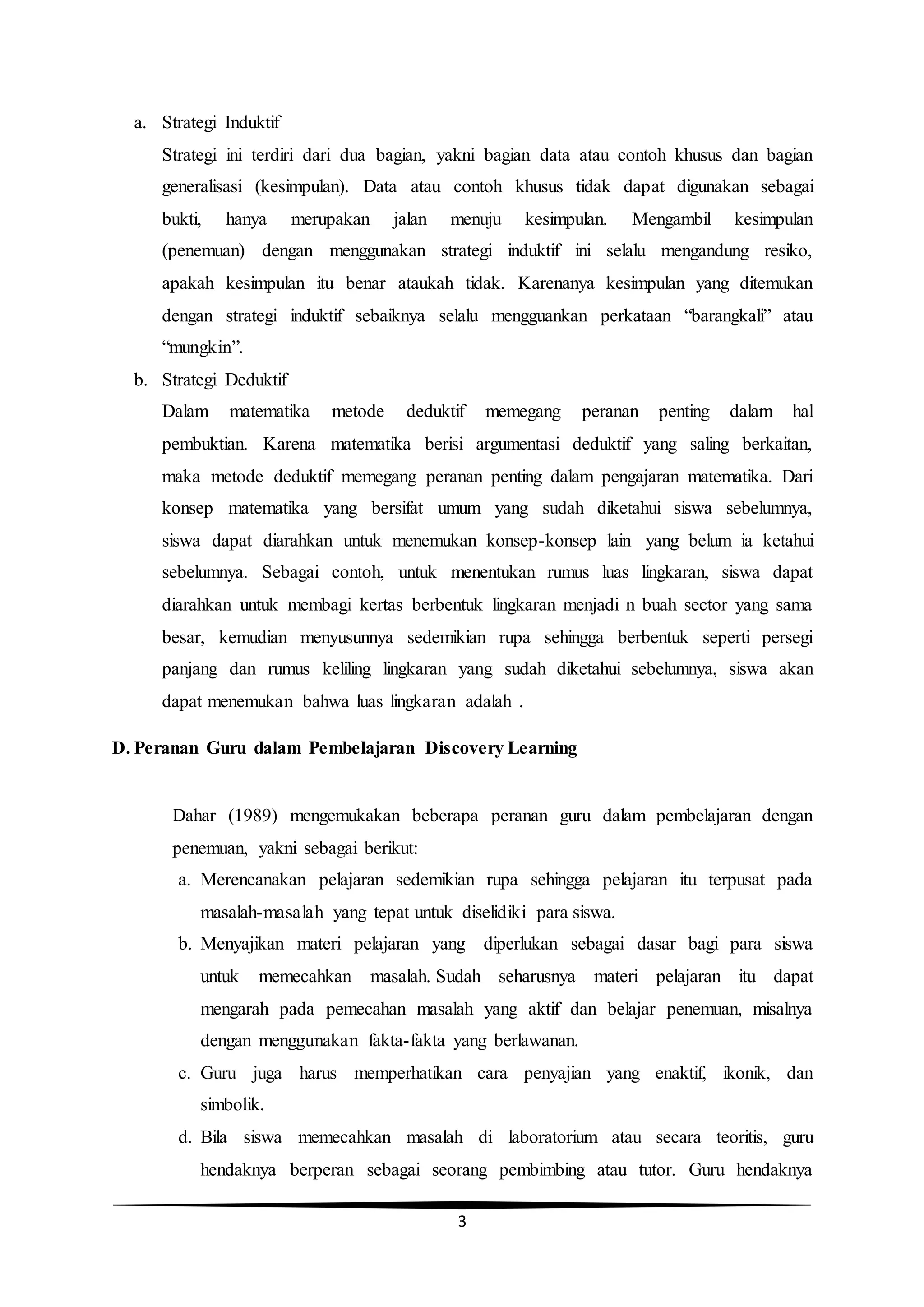 3
a. Strategi Induktif
Strategi ini terdiri dari dua bagian, yakni bagian data atau contoh khusus dan bagian
generalisasi (kesimpulan). Data atau contoh khusus tidak dapat digunakan sebagai
bukti, hanya merupakan jalan menuju kesimpulan. Mengambil kesimpulan
(penemuan) dengan menggunakan strategi induktif ini selalu mengandung resiko,
apakah kesimpulan itu benar ataukah tidak. Karenanya kesimpulan yang ditemukan
dengan strategi induktif sebaiknya selalu mengguankan perkataan “barangkali” atau
“mungkin”.
b. Strategi Deduktif
Dalam matematika metode deduktif memegang peranan penting dalam hal
pembuktian. Karena matematika berisi argumentasi deduktif yang saling berkaitan,
maka metode deduktif memegang peranan penting dalam pengajaran matematika. Dari
konsep matematika yang bersifat umum yang sudah diketahui siswa sebelumnya,
siswa dapat diarahkan untuk menemukan konsep-konsep lain yang belum ia ketahui
sebelumnya. Sebagai contoh, untuk menentukan rumus luas lingkaran, siswa dapat
diarahkan untuk membagi kertas berbentuk lingkaran menjadi n buah sector yang sama
besar, kemudian menyusunnya sedemikian rupa sehingga berbentuk seperti persegi
panjang dan rumus keliling lingkaran yang sudah diketahui sebelumnya, siswa akan
dapat menemukan bahwa luas lingkaran adalah .
D. Peranan Guru dalam Pembelajaran Discovery Learning
Dahar (1989) mengemukakan beberapa peranan guru dalam pembelajaran dengan
penemuan, yakni sebagai berikut:
a. Merencanakan pelajaran sedemikian rupa sehingga pelajaran itu terpusat pada
masalah-masalah yang tepat untuk diselidiki para siswa.
b. Menyajikan materi pelajaran yang diperlukan sebagai dasar bagi para siswa
untuk memecahkan masalah. Sudah seharusnya materi pelajaran itu dapat
mengarah pada pemecahan masalah yang aktif dan belajar penemuan, misalnya
dengan menggunakan fakta-fakta yang berlawanan.
c. Guru juga harus memperhatikan cara penyajian yang enaktif, ikonik, dan
simbolik.
d. Bila siswa memecahkan masalah di laboratorium atau secara teoritis, guru
hendaknya berperan sebagai seorang pembimbing atau tutor. Guru hendaknya
 