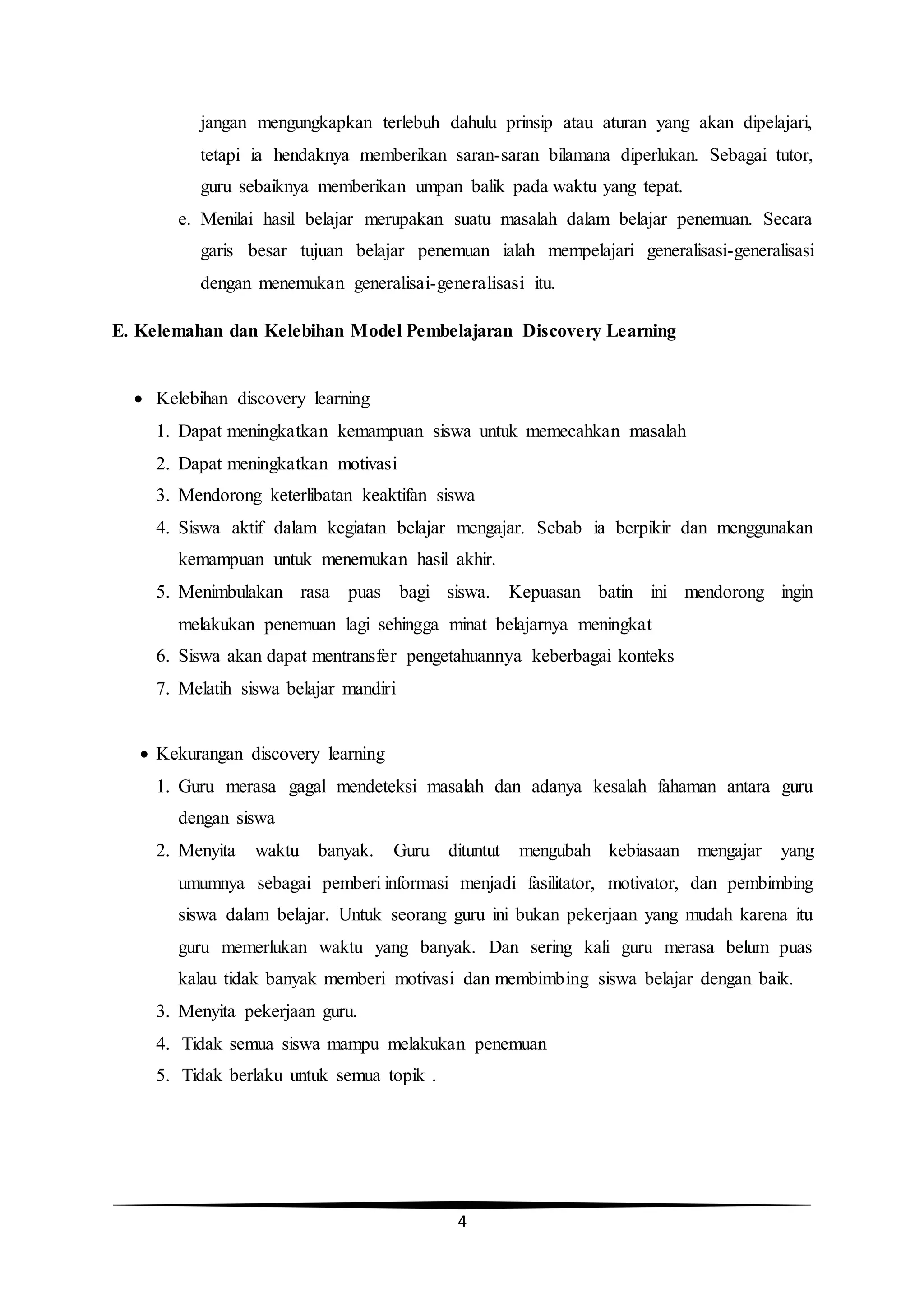 4
jangan mengungkapkan terlebuh dahulu prinsip atau aturan yang akan dipelajari,
tetapi ia hendaknya memberikan saran-saran bilamana diperlukan. Sebagai tutor,
guru sebaiknya memberikan umpan balik pada waktu yang tepat.
e. Menilai hasil belajar merupakan suatu masalah dalam belajar penemuan. Secara
garis besar tujuan belajar penemuan ialah mempelajari generalisasi-generalisasi
dengan menemukan generalisai-generalisasi itu.
E. Kelemahan dan Kelebihan Model Pembelajaran Discovery Learning
 Kelebihan discovery learning
1. Dapat meningkatkan kemampuan siswa untuk memecahkan masalah
2. Dapat meningkatkan motivasi
3. Mendorong keterlibatan keaktifan siswa
4. Siswa aktif dalam kegiatan belajar mengajar. Sebab ia berpikir dan menggunakan
kemampuan untuk menemukan hasil akhir.
5. Menimbulakan rasa puas bagi siswa. Kepuasan batin ini mendorong ingin
melakukan penemuan lagi sehingga minat belajarnya meningkat
6. Siswa akan dapat mentransfer pengetahuannya keberbagai konteks
7. Melatih siswa belajar mandiri
 Kekurangan discovery learning
1. Guru merasa gagal mendeteksi masalah dan adanya kesalah fahaman antara guru
dengan siswa
2. Menyita waktu banyak. Guru dituntut mengubah kebiasaan mengajar yang
umumnya sebagai pemberi informasi menjadi fasilitator, motivator, dan pembimbing
siswa dalam belajar. Untuk seorang guru ini bukan pekerjaan yang mudah karena itu
guru memerlukan waktu yang banyak. Dan sering kali guru merasa belum puas
kalau tidak banyak memberi motivasi dan membimbing siswa belajar dengan baik.
3. Menyita pekerjaan guru.
4. Tidak semua siswa mampu melakukan penemuan
5. Tidak berlaku untuk semua topik .
 