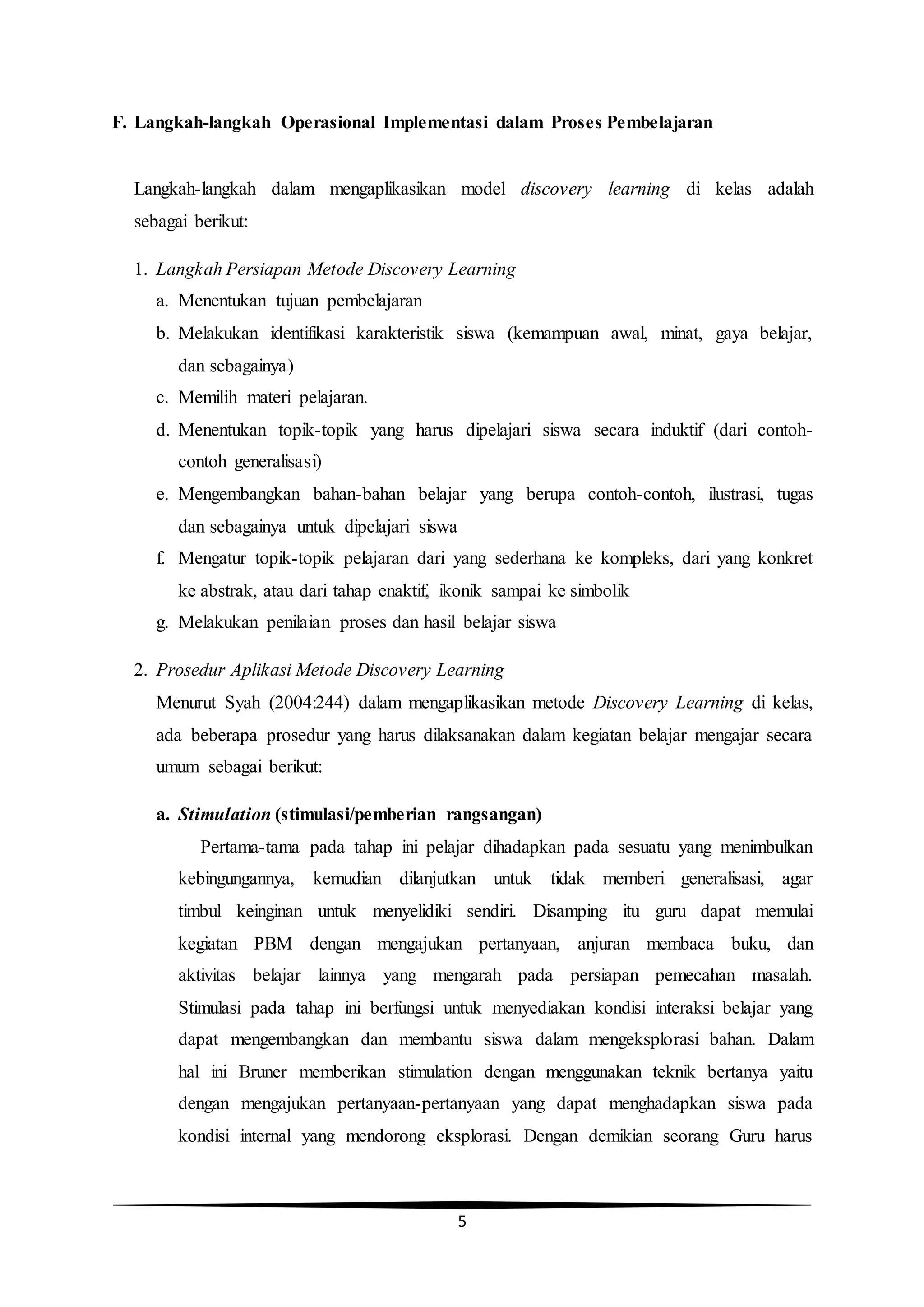 5
F. Langkah-langkah Operasional Implementasi dalam Proses Pembelajaran
Langkah-langkah dalam mengaplikasikan model discovery learning di kelas adalah
sebagai berikut:
1. Langkah Persiapan Metode Discovery Learning
a. Menentukan tujuan pembelajaran
b. Melakukan identifikasi karakteristik siswa (kemampuan awal, minat, gaya belajar,
dan sebagainya)
c. Memilih materi pelajaran.
d. Menentukan topik-topik yang harus dipelajari siswa secara induktif (dari contoh-
contoh generalisasi)
e. Mengembangkan bahan-bahan belajar yang berupa contoh-contoh, ilustrasi, tugas
dan sebagainya untuk dipelajari siswa
f. Mengatur topik-topik pelajaran dari yang sederhana ke kompleks, dari yang konkret
ke abstrak, atau dari tahap enaktif, ikonik sampai ke simbolik
g. Melakukan penilaian proses dan hasil belajar siswa
2. Prosedur Aplikasi Metode Discovery Learning
Menurut Syah (2004:244) dalam mengaplikasikan metode Discovery Learning di kelas,
ada beberapa prosedur yang harus dilaksanakan dalam kegiatan belajar mengajar secara
umum sebagai berikut:
a. Stimulation (stimulasi/pemberian rangsangan)
Pertama-tama pada tahap ini pelajar dihadapkan pada sesuatu yang menimbulkan
kebingungannya, kemudian dilanjutkan untuk tidak memberi generalisasi, agar
timbul keinginan untuk menyelidiki sendiri. Disamping itu guru dapat memulai
kegiatan PBM dengan mengajukan pertanyaan, anjuran membaca buku, dan
aktivitas belajar lainnya yang mengarah pada persiapan pemecahan masalah.
Stimulasi pada tahap ini berfungsi untuk menyediakan kondisi interaksi belajar yang
dapat mengembangkan dan membantu siswa dalam mengeksplorasi bahan. Dalam
hal ini Bruner memberikan stimulation dengan menggunakan teknik bertanya yaitu
dengan mengajukan pertanyaan-pertanyaan yang dapat menghadapkan siswa pada
kondisi internal yang mendorong eksplorasi. Dengan demikian seorang Guru harus
 